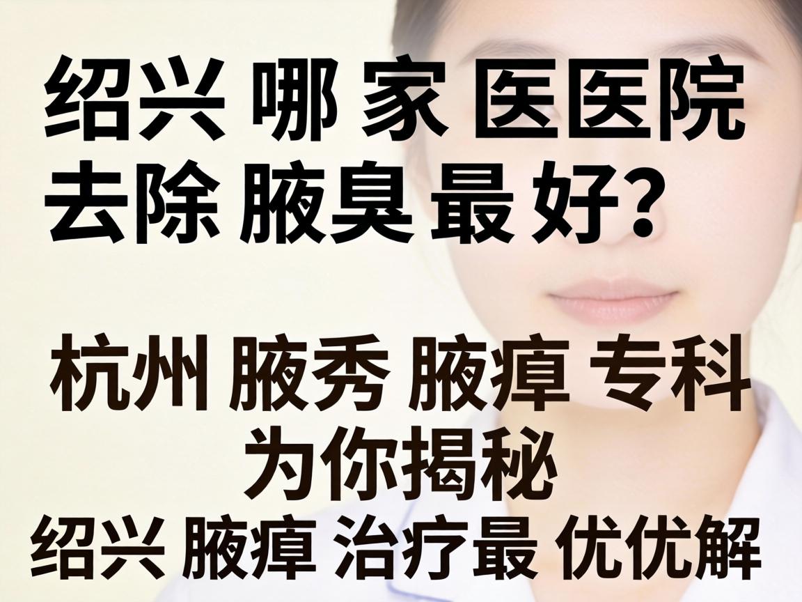 绍兴哪家医院去除腋臭最好？杭州腋秀腋臭专科为你揭秘绍兴腋臭治疗最优解