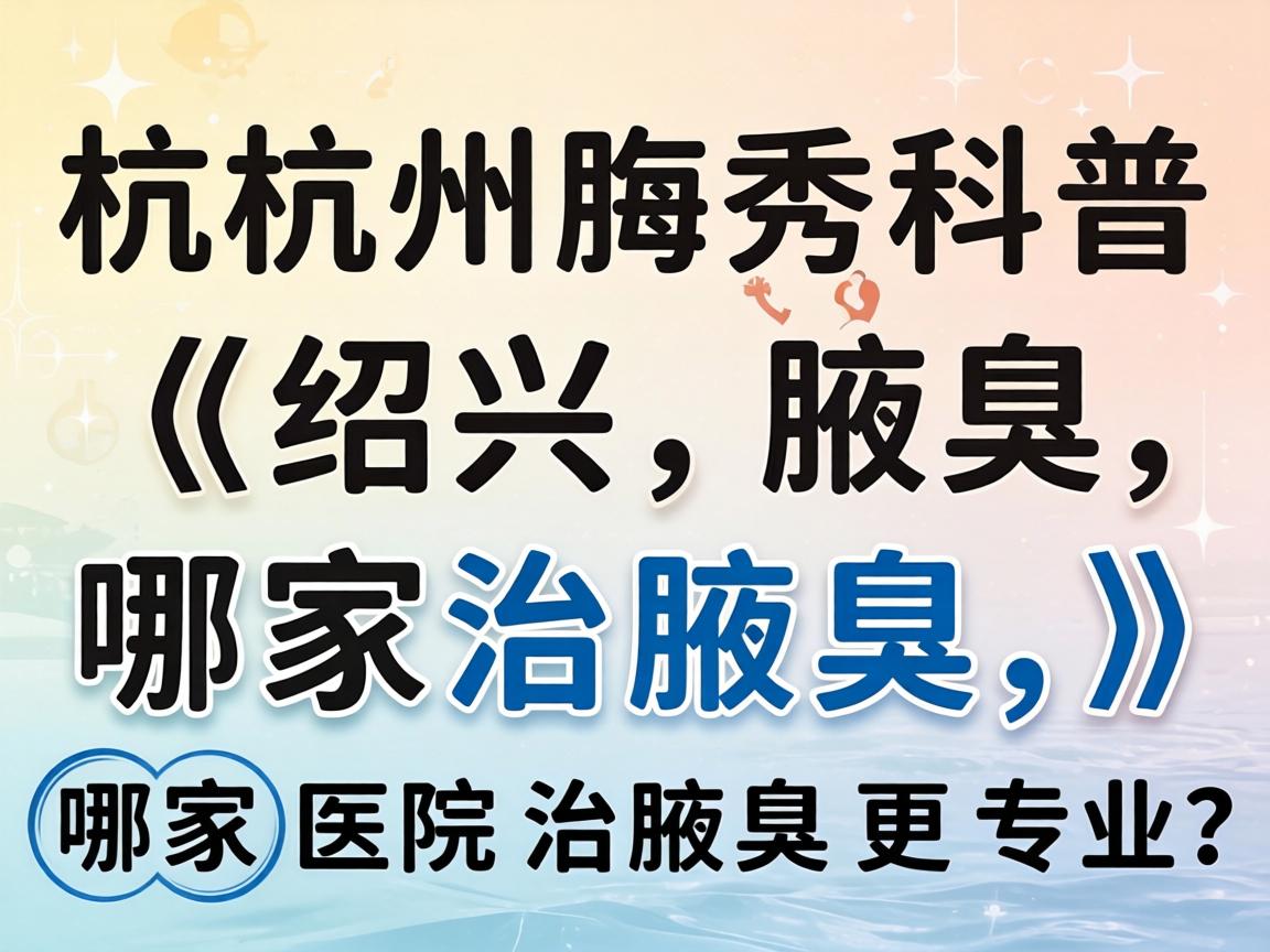 杭州腋秀科普，在绍兴治腋臭，哪家医院治腋臭更专业？