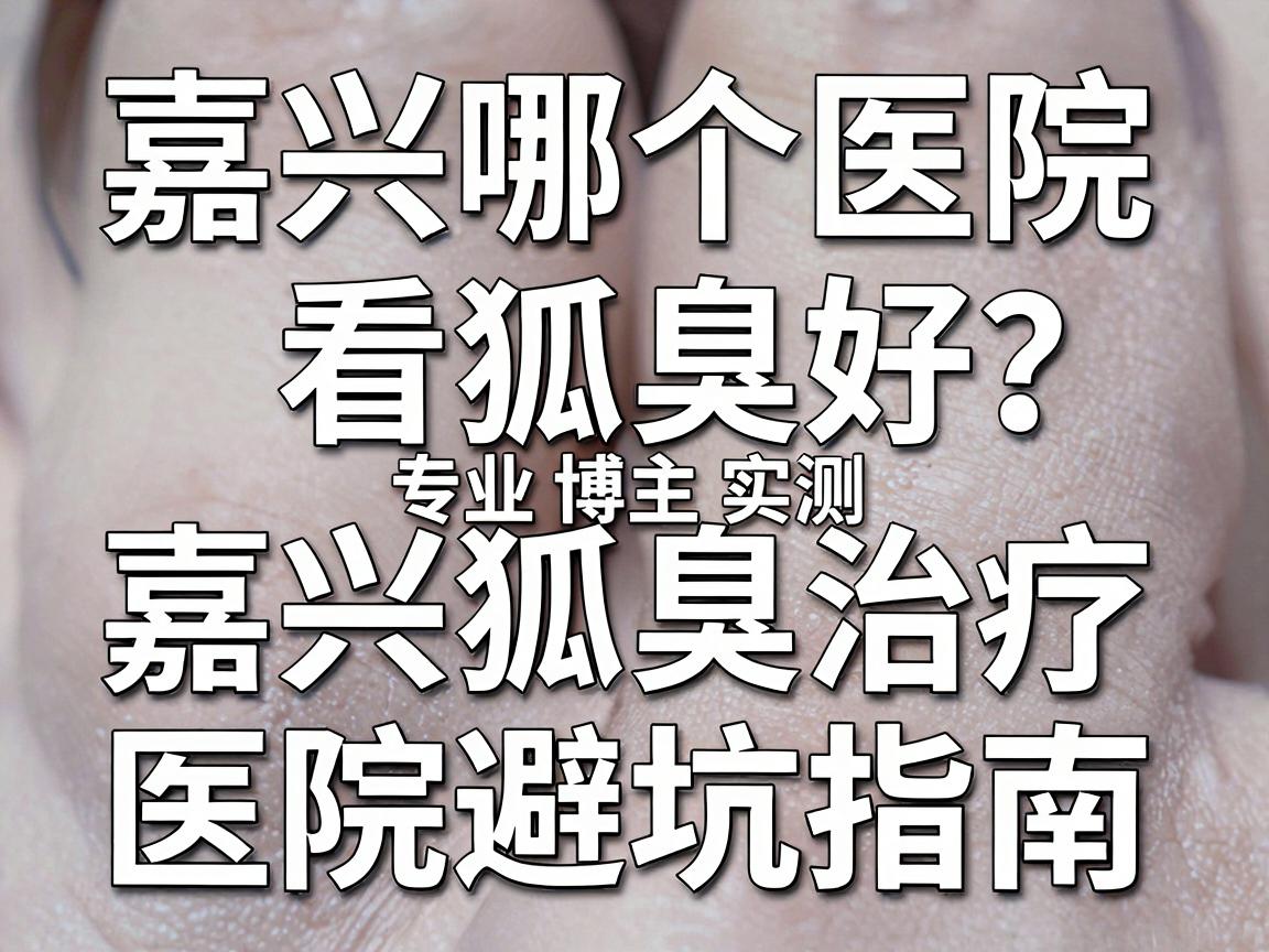 嘉兴哪个医院看狐臭好?专业博主实测,嘉兴狐臭治疗医院避坑指南 嘉兴哪个医院看狐臭好?专业博主实测,嘉兴狐臭治疗医院避坑指南