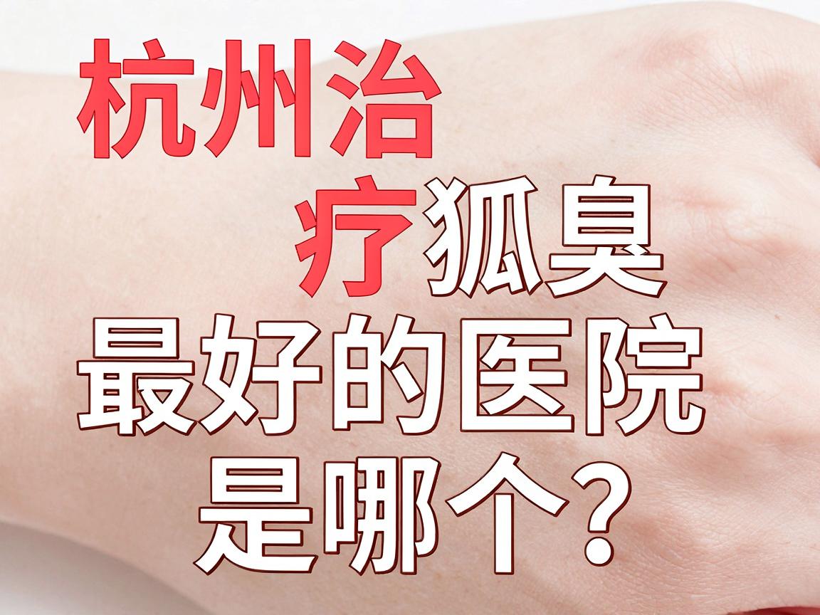 杭州治疗狐臭最好的医院是哪个？杭州腋臭专科医院深度解析