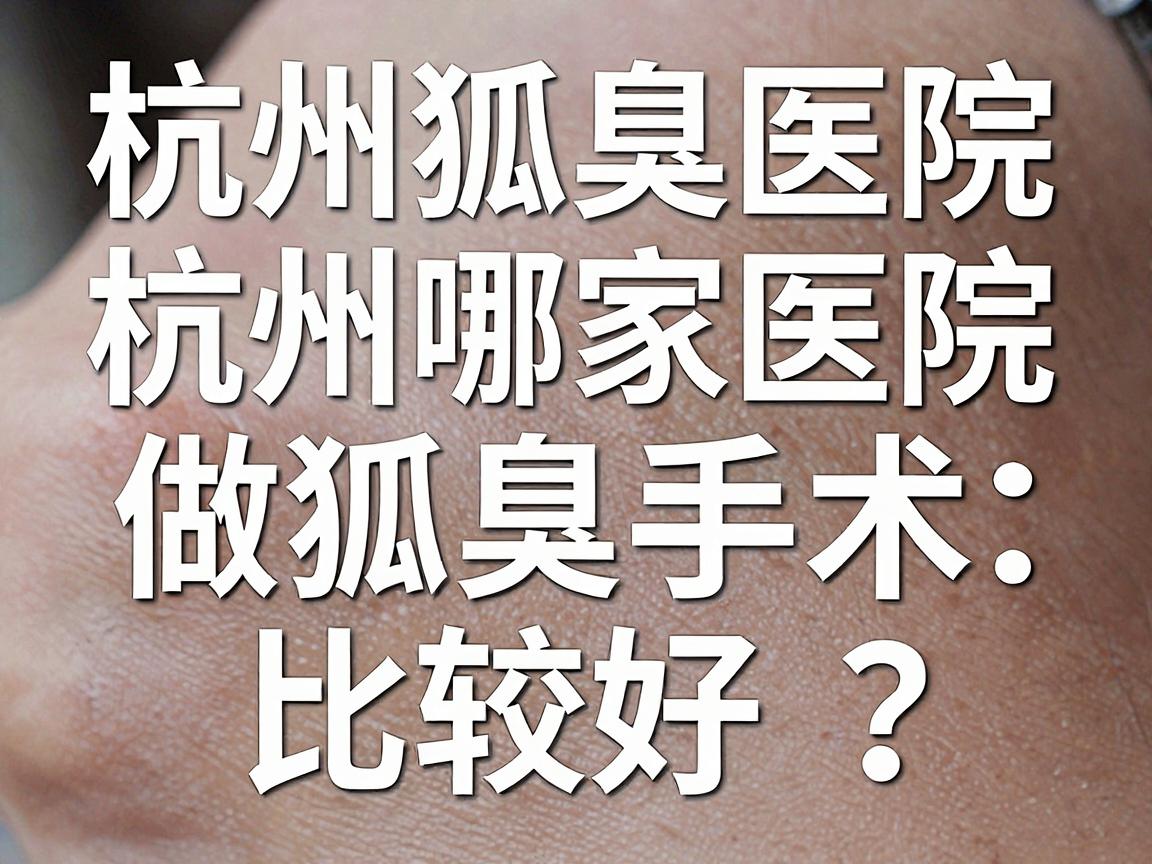 杭州狐臭手术医院怎么选？杭州哪家医院做狐臭手术比较好？这份杭州狐臭手术攻略请收好