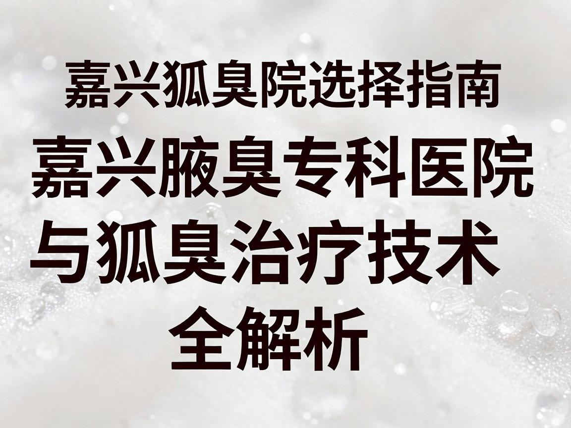 嘉兴狐臭医院选择指南，嘉兴腋臭专科医院与狐臭治疗技术全解析（标题核心词重复2次）