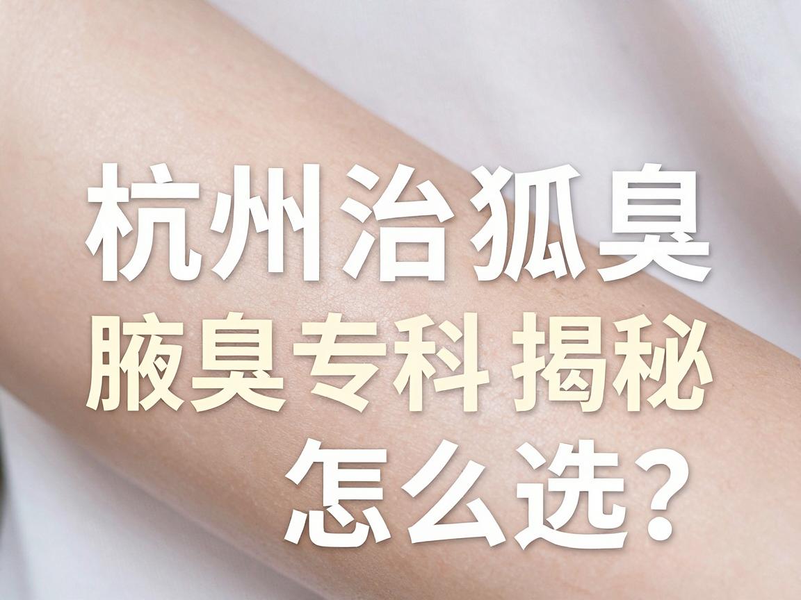 杭州治狐臭手术怎么选？杭州腋秀腋臭专科揭秘，狐臭手术的真相与误区