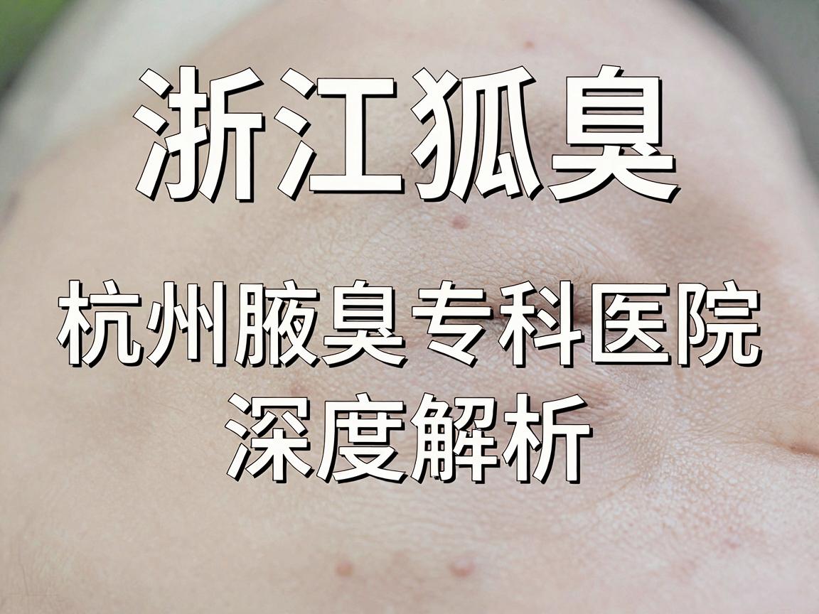 浙江狐臭医院哪家好?杭州腋臭专科医院深度解析,狐臭治疗选对医院是关键 浙江狐臭医院哪家好?杭州腋臭专科医院深度解析,狐臭治疗选对医院是关键