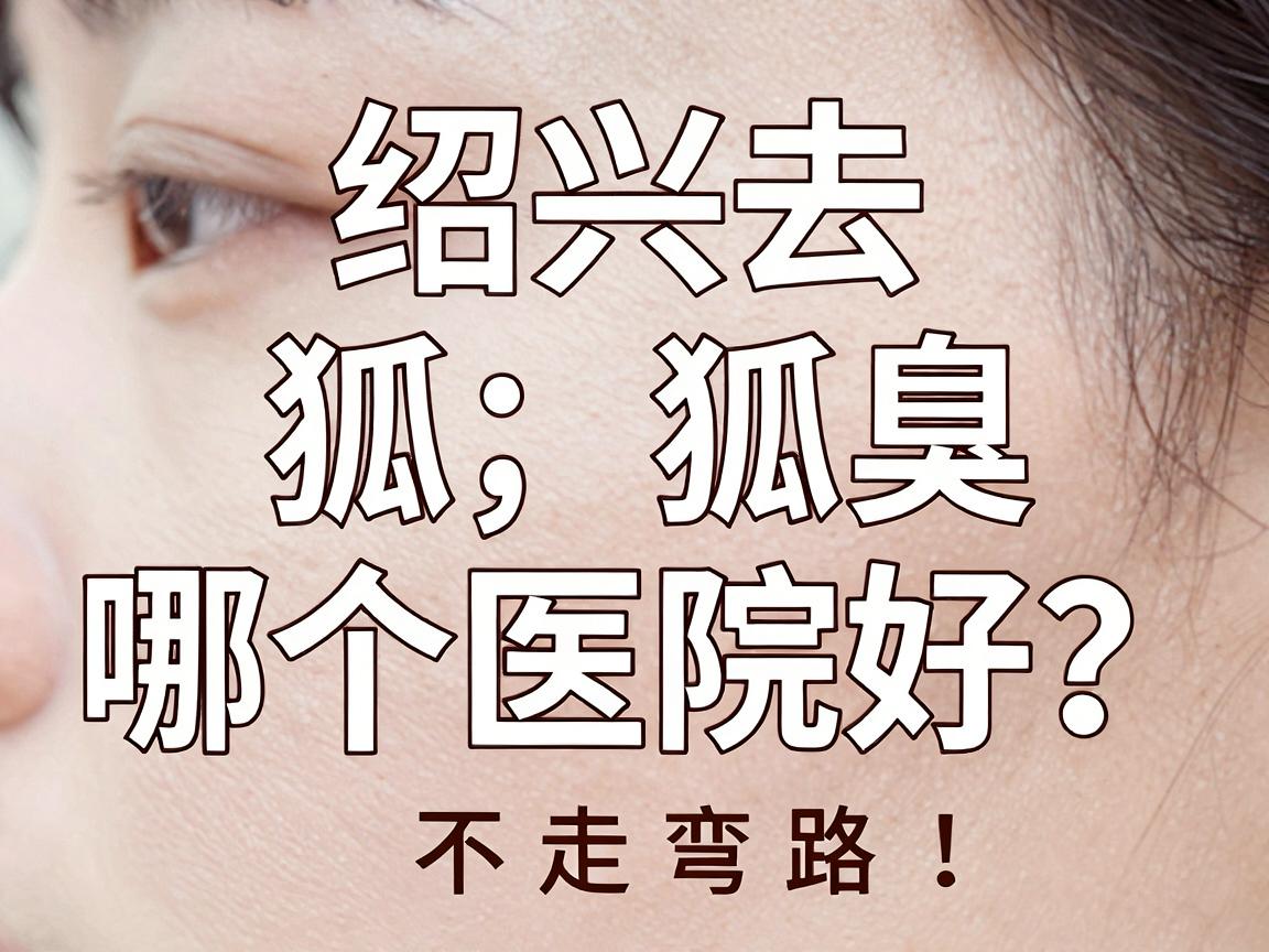 绍兴去狐臭哪个医院好?专业医生教你选对医院,不走弯路 绍兴去狐臭哪个医院好?专业医生教你选对医院,不走弯路