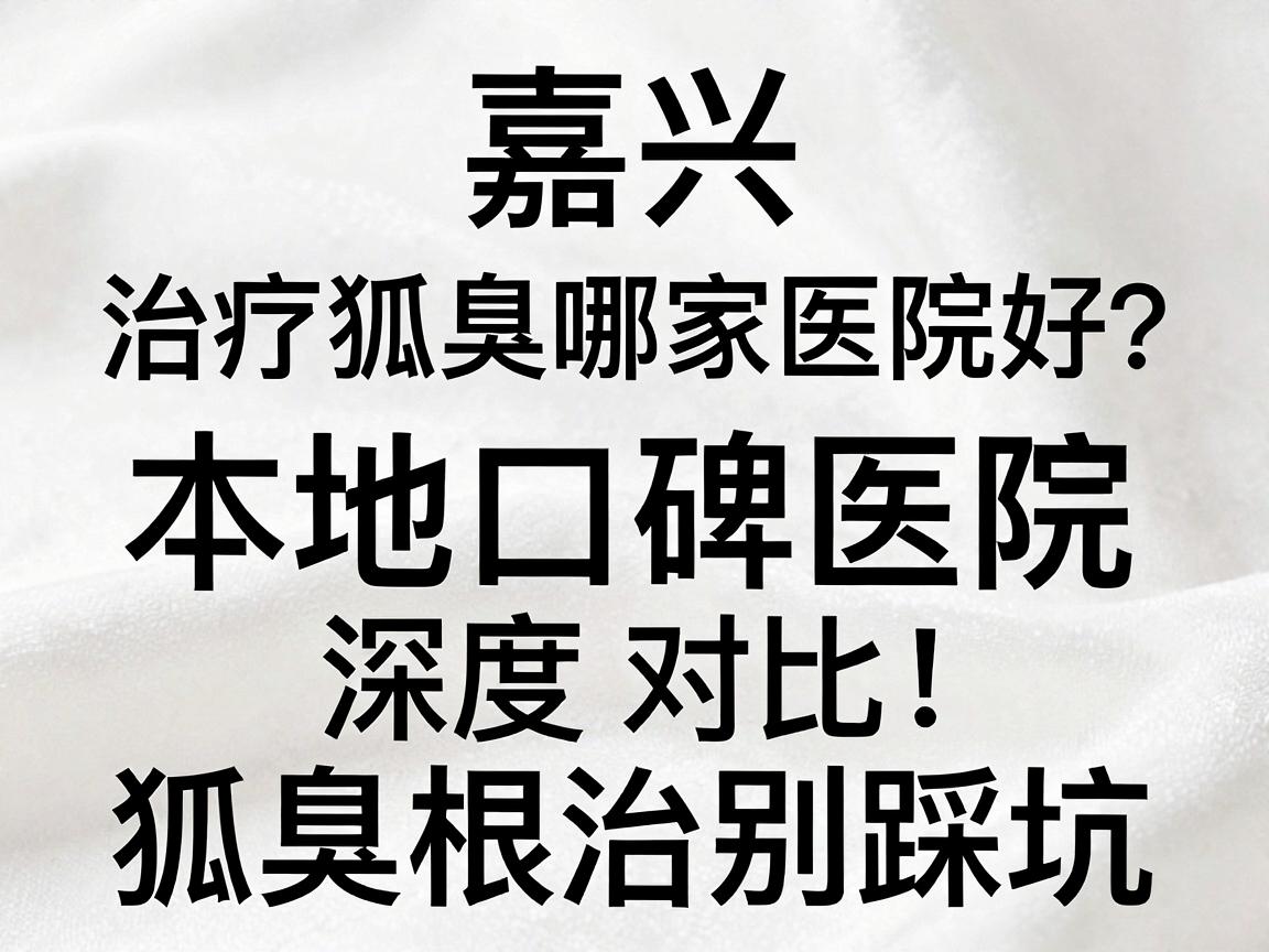 嘉兴治疗狐臭哪家医院好?本地口碑医院深度对比,狐臭根治别踩坑 嘉兴治疗狐臭哪家医院好?本地口碑医院深度对比,狐臭根治别踩坑