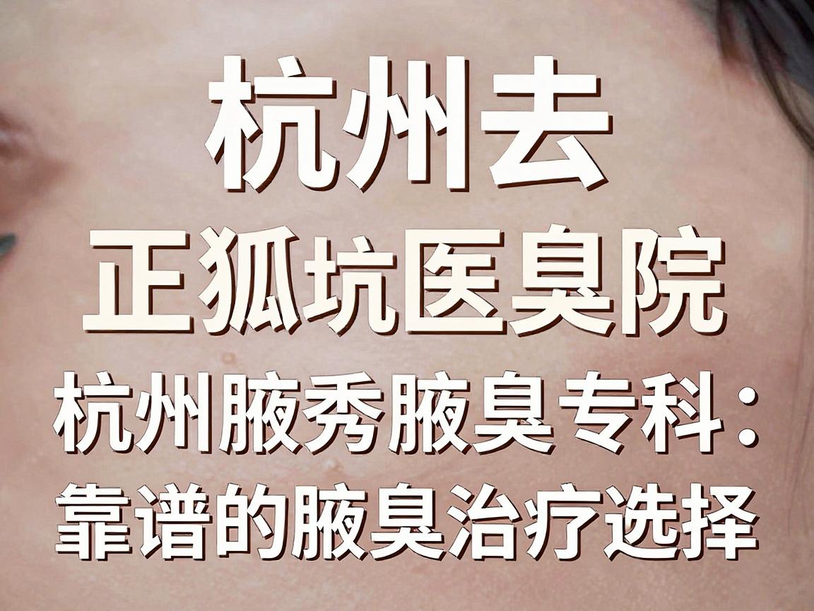 杭州去狐臭正规医院避坑指南，杭州腋秀腋臭专科，靠谱的腋臭治疗选择