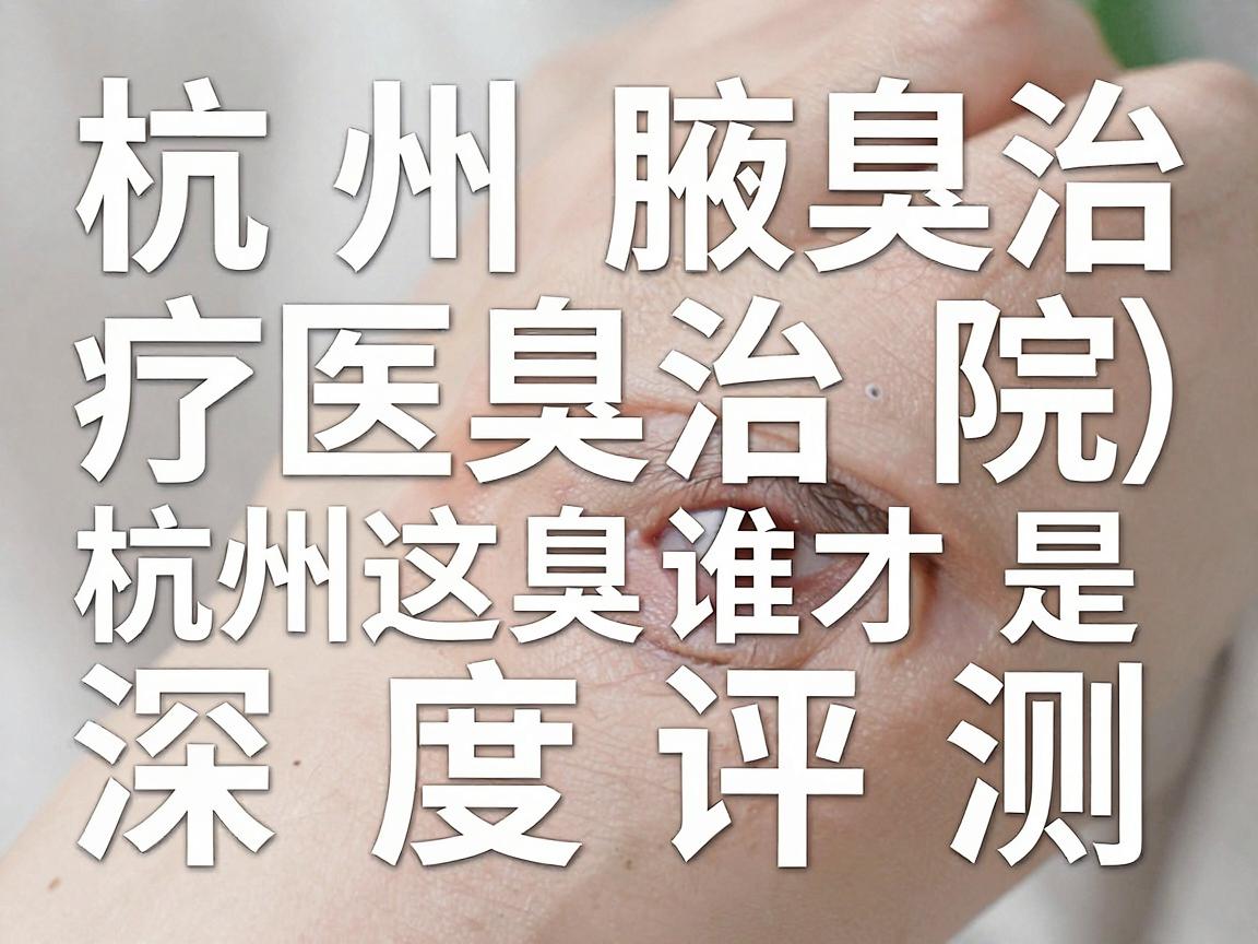 杭州腋臭治疗医院深度评测,杭州这3家腋臭专科医院,谁才是腋臭终结者? 杭州腋臭治疗医院深度评测,杭州这3家腋臭专科医院,谁才是腋臭终结者?