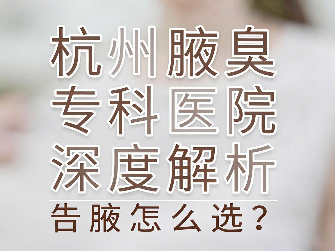 杭州腋臭医院怎么选?杭州腋臭专科医院深度解析,告别腋臭困扰 杭州腋臭医院怎么选?杭州腋臭专科医院深度解析,告别腋臭困扰