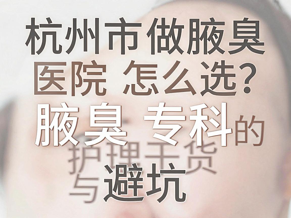 杭州市做腋臭医院怎么选？杭州腋秀腋臭专科的护理干货与避坑指南