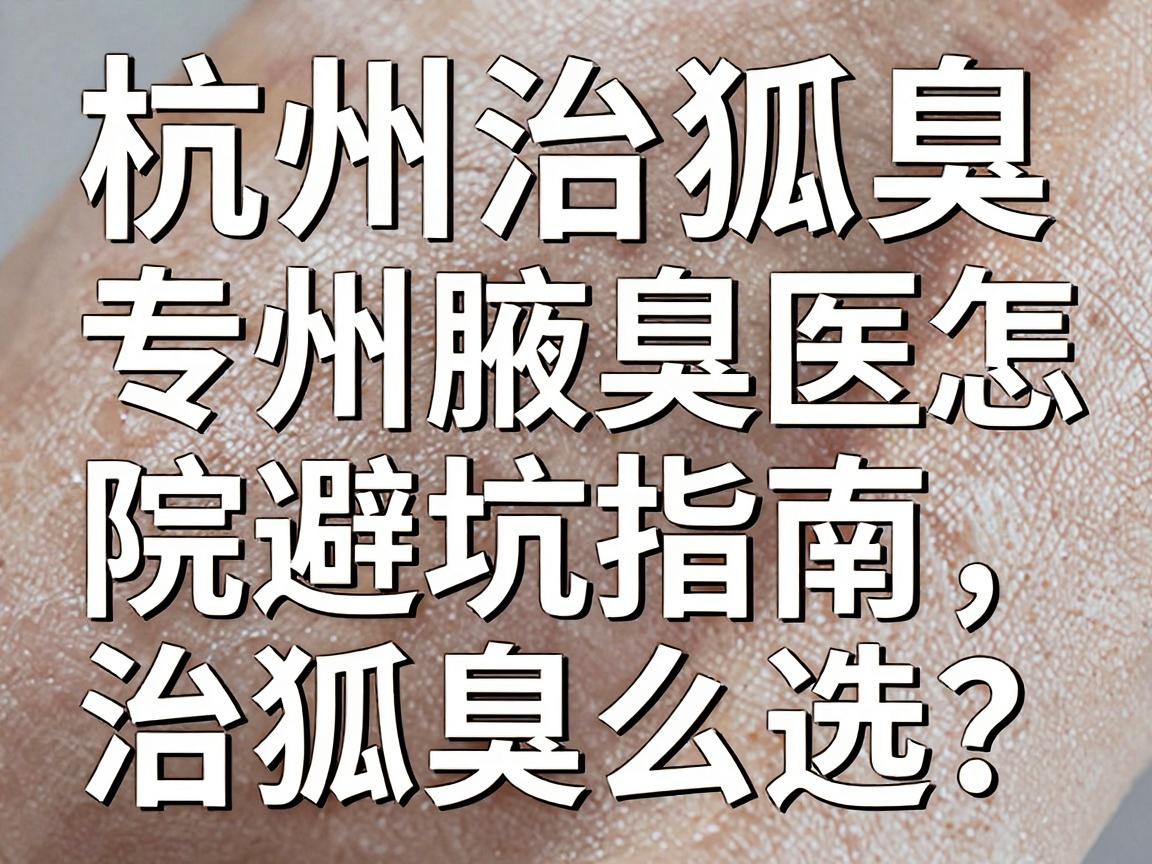 杭州治狐臭专科怎么选？这份杭州腋臭医院避坑指南，治狐臭前必看