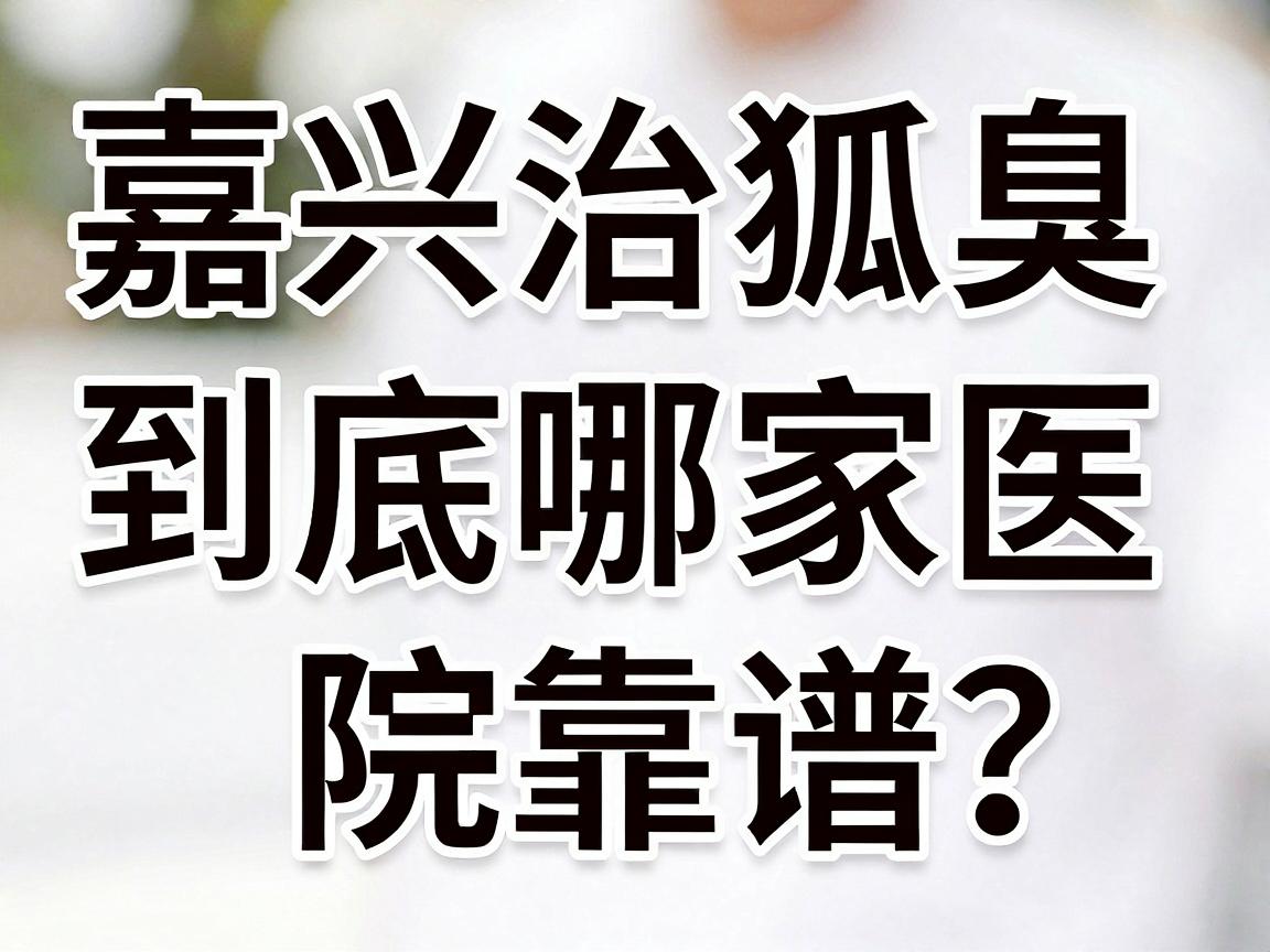 嘉兴治狐臭，到底哪家医院靠谱？这份嘉兴狐臭就医指南请收好