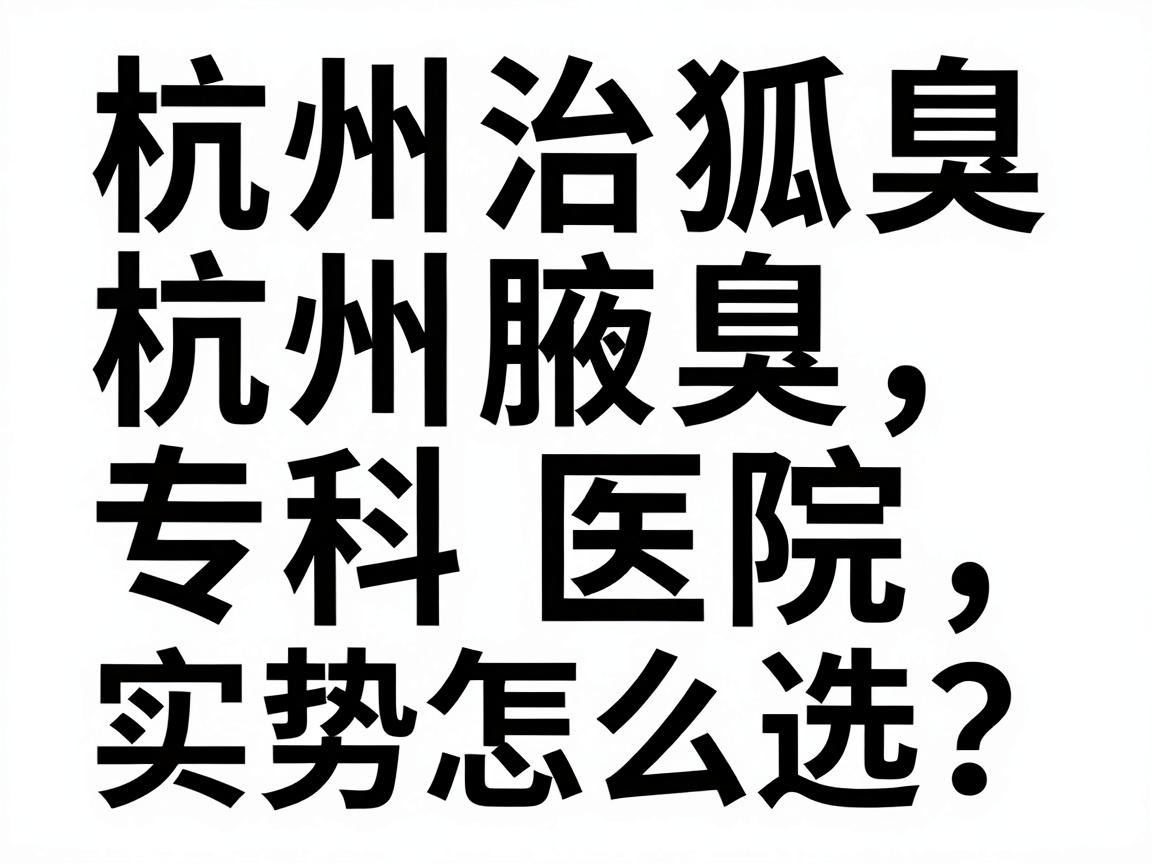 杭州治狐臭医院怎么选?杭州腋臭专科医院实力对比与避坑指南 杭州治狐臭医院怎么选?杭州腋臭专科医院实力对比与避坑指南