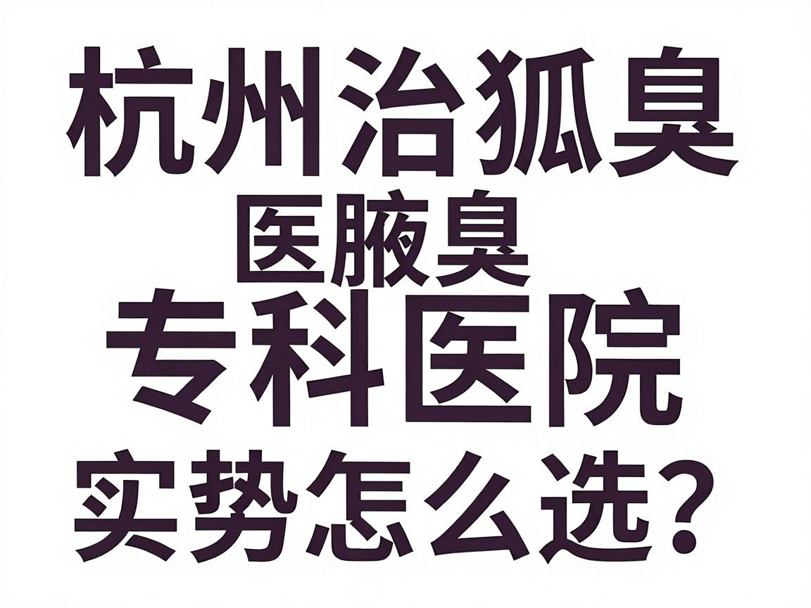 杭州治狐臭医院怎么选?杭州腋臭专科医院实力对比与避坑指南 杭州治狐臭医院怎么选?杭州腋臭专科医院实力对比与避坑指南